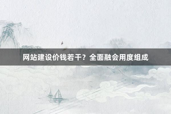 网站建设价钱若干？全面融会用度组成